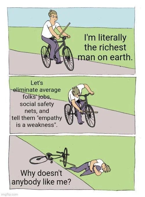 "I'm literally the richest man on earth.""Let's elminate average folks' jobs, social saftey nets, and tell them 'empathy is a weakness.'""Why doesn't anybody like me?"